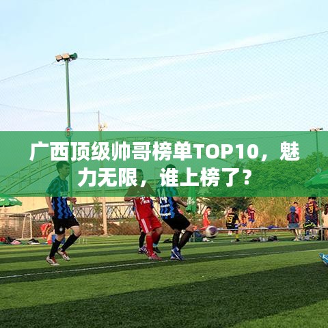 廣西頂級帥哥榜單TOP10，魅力無限，誰上榜了？