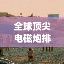 全球頂尖電磁炮排行榜，威力無窮，誰與爭鋒？